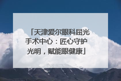 天津爱尔眼科屈光手术中心：匠心守护光明，赋能眼健康