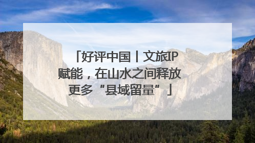 好评中国丨文旅IP赋能，在山水之间释放更多“县域留量”