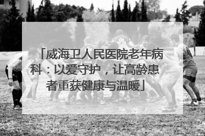 威海卫人民医院老年病科：以爱守护，让高龄患者重获健康与温暖
