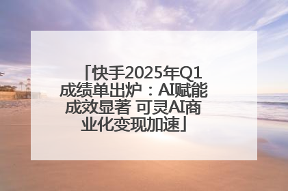 快手2025年Q1成绩单出炉：AI赋能成效显著 可灵AI商业化变现加速