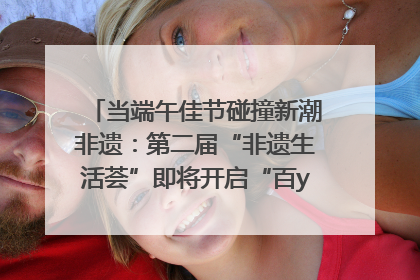 当端午佳节碰撞新潮非遗：第二届“非遗生活荟”即将开启“百young”新章