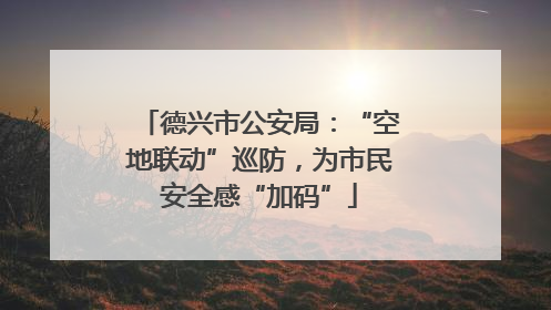 德兴市公安局：“空地联动”巡防，为市民安全感“加码”