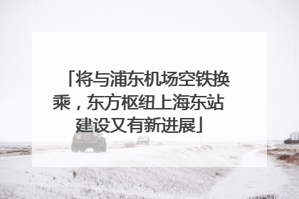 将与浦东机场空铁换乘，东方枢纽上海东站建设又有新进展