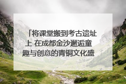 将课堂搬到考古遗址上 在成都金沙邂逅童趣与创意的青铜文化盛宴｜文化中国行