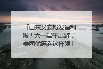 山东又宠粉发福利啦！六一端午出游，美团优惠券这样领