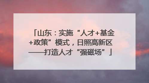 山东：实施“人才+基金+政策”模式，日照高新区——打造人才“强磁场”