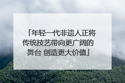 年轻一代非遗人正将传统技艺带向更广阔的舞台 创造更大价值