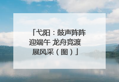 弋阳：鼓声阵阵迎端午 龙舟竞渡展风采（图）