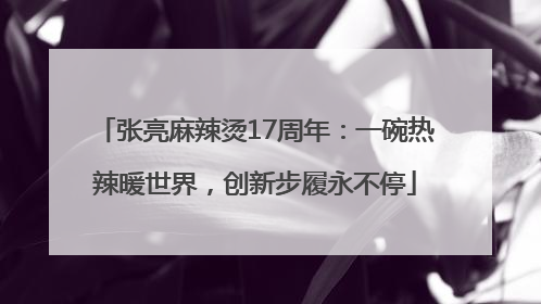 张亮麻辣烫17周年：一碗热辣暖世界，创新步履永不停