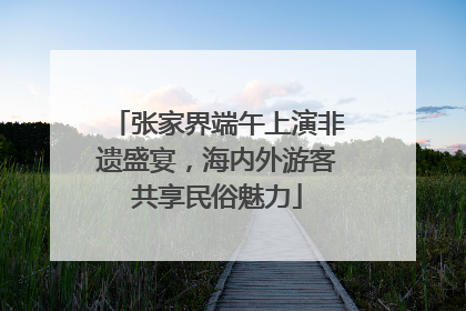张家界端午上演非遗盛宴，海内外游客共享民俗魅力