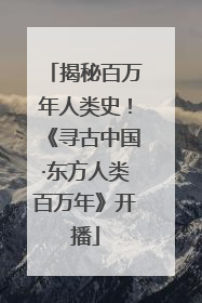 揭秘百万年人类史！《寻古中国·东方人类百万年》开播