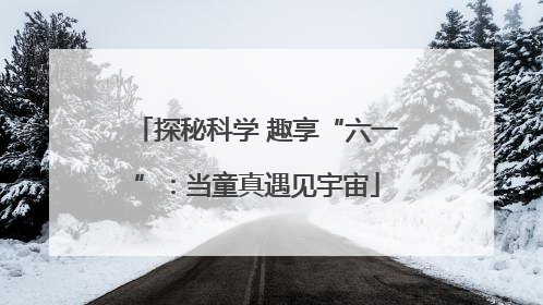 探秘科学 趣享“六一”：当童真遇见宇宙