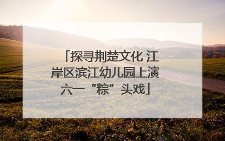 探寻荆楚文化 江岸区滨江幼儿园上演六一“粽”头戏