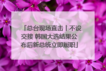总台现场直击丨不设交接 韩国大选结果公布后新总统立即履职