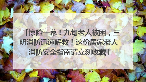 惊险一幕！九旬老人被困，三明消防迅速解救！这份居家老人消防安全指南请立刻收藏