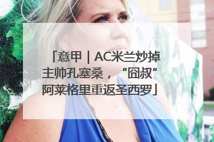 意甲｜AC米兰炒掉主帅孔塞桑，“囧叔”阿莱格里重返圣西罗