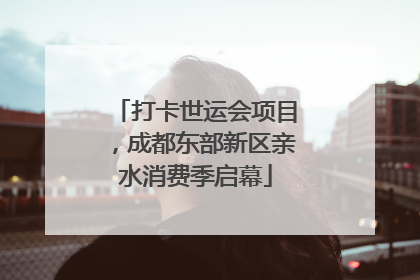 打卡世运会项目，成都东部新区亲水消费季启幕
