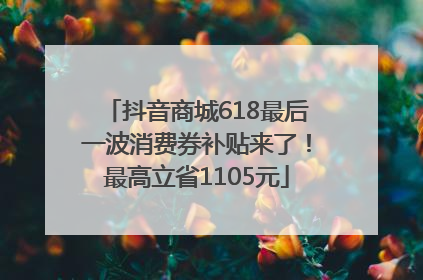抖音商城618最后一波消费券补贴来了！最高立省1105元