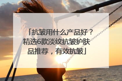 抗皱用什么产品好？精选6款淡纹抗皱护肤品推荐，有效抗皱