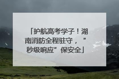 护航高考学子！湖南消防全程驻守，“秒级响应”保安全