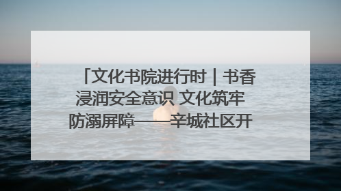 文化书院进行时｜书香浸润安全意识 文化筑牢防溺屏障——辛城社区开展防溺水主题宣传活动