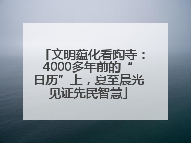 文明蕴化看陶寺：4000多年前的“日历”上，夏至晨光见证先民智慧