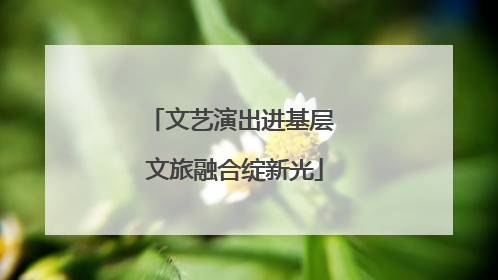 文艺演出进基层 文旅融合绽新光