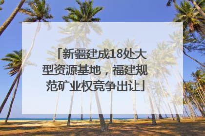 新疆建成18处大型资源基地，福建规范矿业权竞争出让