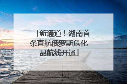 新通道！湖南首条直航俄罗斯危化品航线开通