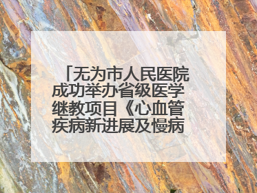 无为市人民医院成功举办省级医学继教项目《心血管疾病新进展及慢病 规范化诊疗》培训班