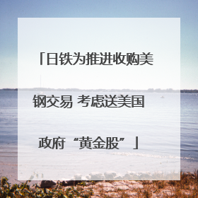 日铁为推进收购美钢交易 考虑送美国政府“黄金股”