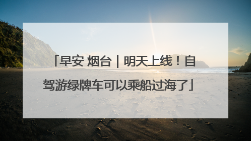 早安 烟台｜明天上线！自驾游绿牌车可以乘船过海了