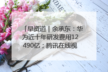 早资道｜余承东：华为近十年研发费用12490亿；腾讯在线视频重大组织调整