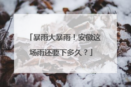 暴雨大暴雨！安徽这场雨还要下多久？