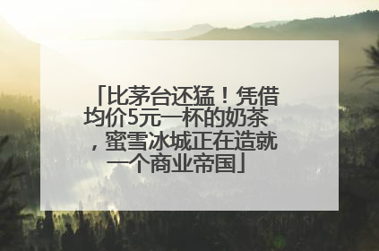 比茅台还猛！凭借均价5元一杯的奶茶，蜜雪冰城正在造就一个商业帝国