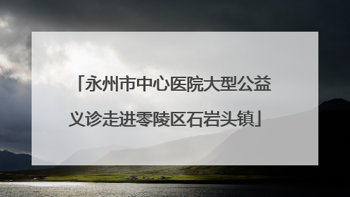 永州市中心医院大型公益义诊走进零陵区石岩头镇