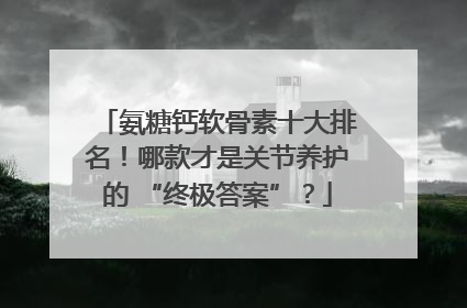 氨糖钙软骨素十大排名！哪款才是关节养护的 “终极答案”？