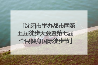 沈阳市举办都市圈第五届徒步大会暨第七届全民健身国际徒步节