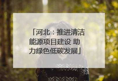 河北：推进清洁能源项目建设 助力绿色低碳发展