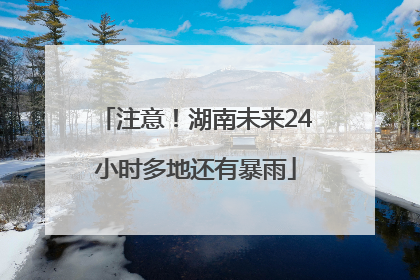注意！湖南未来24小时多地还有暴雨