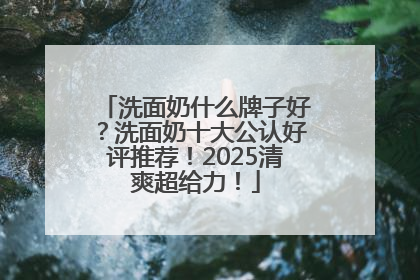 洗面奶什么牌子好？洗面奶十大公认好评推荐！2025清爽超给力！