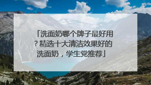 洗面奶哪个牌子最好用？精选十大清洁效果好的洗面奶，学生党推荐