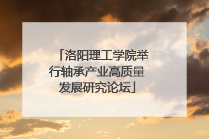 洛阳理工学院举行轴承产业高质量发展研究论坛