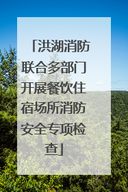 洪湖消防联合多部门开展餐饮住宿场所消防安全专项检查