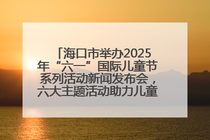 海口市举办2025年“六一”国际儿童节系列活动新闻发布会，六大主题活动助力儿童友好城市建设