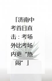 济南中考首日直击：考场外比考场内更“热闹”