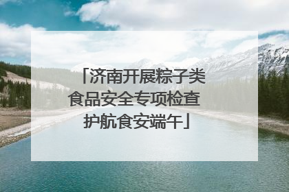 济南开展粽子类食品安全专项检查 护航食安端午