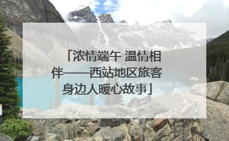浓情端午 温情相伴——西站地区旅客身边人暖心故事