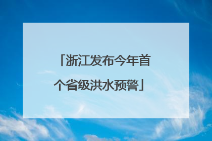 浙江发布今年首个省级洪水预警