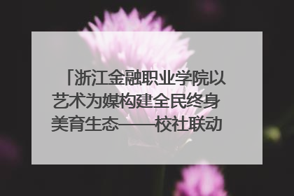 浙江金融职业学院以艺术为媒构建全民终身美育生态——校社联动共谱美育新篇章